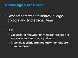 Challenges for users 
 Researchers want to search in large 
corpora and find special items. 
 But 
• Collections relevant for researchers are not 
always available in a digital form 
• Many collections are not known to research 
communities 
 
