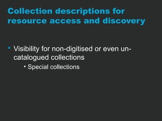 Collection descriptions for 
resource access and discovery 
 Visibility for non-digitised or even un-catalogued 
collections 
• Special collections 
 
