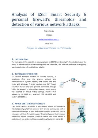 1/9
Analysis of ESET Smart Security 6
personal firewall’s thresholds and
detection of various network attacks
Andrej Šimko
359952
andrej.simko@mail.muni.cz
08.05.2013
Project on Advanced Topics in IT Security
1. Introduction
The main goal of this project is to observe attacks on ESET Smart Security 6’s firewall, to discover the
ability to detect various attacks coming from the same LAN, and find out thresholds of triggering
warning/detection relevant to those attacks.
2. Testing environment:
To simulate firewall’s reaction in real-life scenario, 2
notebooks (first one, the attacker without any
antivirus/firewall system present; and second one the
victim with Windows 7 64-bit installed, and ESET Smart
Security 6 turned on) were present, connected through
cables (or wireless) to intermediate device - router, which
was resetted to default factory settings. Victim’s IPv4
address is 192.168.0.101, attacker’s 192.168.0.100 and
router’s 192.168.0.1.
3. About ESET Smart Security 6
ESET Smart Security 6.0.316.0 is the newest version of commercial
internet security suite from company ESET for end user devices, such as
computers or laptops. It gives end station complex protection, since it
integrates antivirus, firewall, Intrusion Detection System, Host Intrusion
Prevention System, antispam, parental control, and other means of
protection. It has gotten multiple awards throughout entire world [1].
 