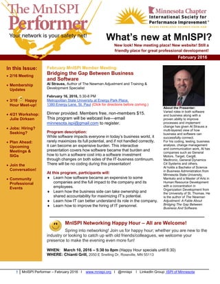 1 MnISPI Performer – February 2016 l www.mnispi.org l @mnispi l LinkedIn Group: ISPI of Minnesota
What’s new at MnISPI?
New look! New meeting place! New website! Still a
friendly place for great professional development!
February 2016
In this Issue:
 2/16 Meeting
 Membership
Updates
 3/10 Happy
Hour Meet-up!
 4/21 Workshop:
Julie Dirksen
 Jobs: Hiring?
Seeking?
 Plan Ahead:
Upcoming
Meetings &
SIGs
 Join the
Conversation!
 Community
Professional
Events
February MnISPI Member Meeting:
Bridging the Gap Between Business
and Software
Al Strauss, Author of The Newman Adjustment and Training &
Development Specialist
February 16, 2016, 5:30-8 PM
Metropolitan State University at Energy Park Place,
1380 Energy Lane, St. Paul (Click for directions before coming.)
Dinner provided. Members free, non-members $15.
This program will be webcast live—email
minnesota.ispi@gmail.com to register.
Program description:
While software impacts everyone in today’s business world, it
rarely maximizes its full potential, and if not handled correctly,
it can become an expensive burden. This interactive
presentation covers how software became that burden and
how to turn a software cost into a software investment
through changes on both sides of the IT-business continuum.
There will be no coding during this presentation!
At this program, participants will:
 Learn how software became an expensive to some
companies and the full impact to the company and its
employees.
 Learn how the business side can take ownership and
shared accountability for maximizing IT’s potential.
 Learn how IT can better understand its role in the company.
 Learn how to improve the hiring of IT personnel.
About the Presenter:
Varied roles in both software
and business along with a
proven ability to improve
processes and implement
change has given Al Strauss a
multi-layered view of how
business and software can
successfully connect.
For his coding, testing, business
analysis, change management
and communication work, Al has
companies such as General
Motors, Target, Cargill,
Medtronic, General Dynamics
C4 Systems and others.
Al holds a Bachelor of Science
in Business Administration from
Minnesota State University,
Mankato and a Master of Arts in
Human Resource Development
with a concentration in
Organization Development from
the University of St. Thomas. He
is the author of The Newman
Adjustment: A Fable About
Bridging The Gap Between
Business And Software.
___________________________________________
MnISPI Networking Happy Hour – All are Welcome!
Spring into networking! Join us for happy hour; whether you are new to the
industry or looking to catch up with old friends/colleagues, we welcome your
presence to make the evening even more fun!
WHEN: March 10, 2016 – 5:30 to 8pm (Happy Hour specials until 6:30)
WHERE: Chianti Grill, 2050 E Snelling Dr, Roseville, MN 55113
 