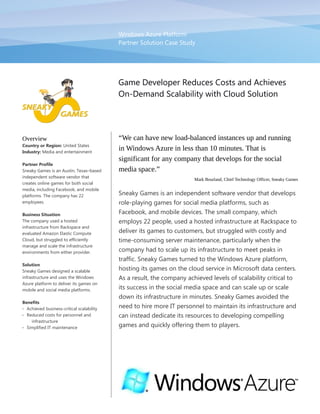 Windows Azure Platform
Partner Solution Case Study
Game Developer Reduces Costs and Achieves
On-Demand Scalability with Cloud Solution
Overview
Country or Region: United States
Industry: Media and entertainment
Partner Profile
Sneaky Games is an Austin, Texas–based
independent software vendor that
creates online games for both social
media, including Facebook, and mobile
platforms. The company has 22
employees.
Business Situation
The company used a hosted
infrastructure from Rackspace and
evaluated Amazon Elastic Compute
Cloud, but struggled to efficiently
manage and scale the infrastructure
environments from either provider.
Solution
Sneaky Games designed a scalable
infrastructure and uses the Windows
Azure platform to deliver its games on
mobile and social media platforms.
Benefits
 Achieved business-critical scalability
 Reduced costs for personnel and
infrastructure
 Simplified IT maintenance
“We can have new load-balanced instances up and running
in Windows Azure in less than 10 minutes. That is
significant for any company that develops for the social
media space.”
Mark Bourland, Chief Technology Officer, Sneaky Games
Sneaky Games is an independent software vendor that develops
role-playing games for social media platforms, such as
Facebook, and mobile devices. The small company, which
employs 22 people, used a hosted infrastructure at Rackspace to
deliver its games to customers, but struggled with costly and
time-consuming server maintenance, particularly when the
company had to scale up its infrastructure to meet peaks in
traffic. Sneaky Games turned to the Windows Azure platform,
hosting its games on the cloud service in Microsoft data centers.
As a result, the company achieved levels of scalability critical to
its success in the social media space and can scale up or scale
down its infrastructure in minutes. Sneaky Games avoided the
need to hire more IT personnel to maintain its infrastructure and
can instead dedicate its resources to developing compelling
games and quickly offering them to players.
 
