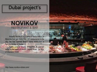 Dubai project’s
Arkadiy Novikov is a famous restaurateur in
Moscow that got more than 50! restaurants in the
city. He has opened Brand name restaurant in
the city center of Dubai.
Asian cuisine luxury restaurant is opened
today in the heart of Sheikh Zayed Road, 1st floor
of Sheraton hotel.
http://www.novikov-dubai.com/
®
 