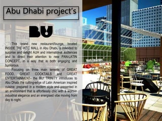 Abu Dhabi project’s
This brand new restaurant/lounge, located
INSIDE THE WTC MALL in Abu Dhabi, is intended to
surprise and delight AUH and international audiences
and to direct their attention to new PAN-LATIN
CONCEPT, in a way that is both engaging and
humorous.
Focusing on three main tenents of GREAT
FOOD, GREAT COCKTAILS and GREAT
ENTERTAINMENT- the BU! TRINITY introduces to
Abu Dhabi the cutting-edge of Latin American inspired
cuisine: prepared in a modern style and presented in
an environment that is effortlessly chic with a worn-in
industrial elegance and an energised vibe moving from
day to night.
 