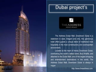 ®
The Address Dubai Mall, Downtown Dubai is a
statement in style. Elegant and chic, this glamorous
hotel offers guests a unique blend of traditional Arab
hospitality in the most contemporary and cosmopolitan
environment.
Located at the heart of trendy Downtown Dubai,
overlooking the world’s tallest tower, Burj Khalifa, and
attached to the Dubai Mall, one of the largest shopping
and entertainment destinations in the world, The
Address Dubai Mall, Downtown Dubai is always in
vogue.
http://www.theaddress.com
Dubai project’s
 