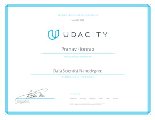 VERIFIED CERTIFICATE OF COMPLETION
March23,2019
Pranav Honrao
Has successfully completed the
Data Scientist Nanodegree
N A N O D E G R E E P R O G R A M
Co-Created with
Bertelsmann FigureEight IBM Watson Insight Kaggle Starbucks
Udacityhas conﬁrmedtheparticipation of this individualin this program.
Conﬁrm program completion atconﬁrm.udacity.com/S7Q2JJVJ
Sebastian Thrun
Founder, Udacity
 