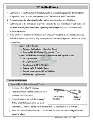 N.Mathavan || AP – ECE – NSCET
DC Defibrillators
 Defibrillator is an electronic device that creates a sustained myocardial depolarization
of a patient's heart in order to stop ventricular fibrillation or atrial fibrillation.
 The instrument for administering the electric shock is called as defibrillator.
 Defibrillation is the application of electric shock to the area of the heart which makes all
the heart muscle fibers enter their refractory period together, after that normal heart
action may resume.
 If the heart does not recover spontaneously after delivering the shock to the heart using
defibrillator then a pacemaker may be employed to restart the rhythmic contraction of the
myocardium.
1. Types of Defibrillators
o Internal Defibrillators (Surgical Type)
o External Defibrillators (Therapeutic Type)
2. Types of defibrillator based on operation or Voltage delivered
o AC defibrillator
o DC defibrillator
o Synchronized DC defibrillator
o Square pulse DC defibrillator
o Double square pulse DC defibrillator
o Biphasic DC defibrillator
Types of Defibrillators
 Internal Defibrillators (Surgical Type)
 It is used when chest is opened.
 Here large spoon shaped electrodes with
insulated handle are used.
 Electrodes in the form of fine wires of
Teflon coated stainless steel are used.
 There are AC and DC defibrillator methods but DC defibrillator is used today.
 Since the electrode comes in direct contact with the heart, the contact impedance is
about 50 ohms.
 