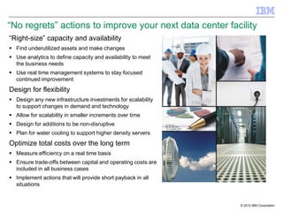 ―No regrets‖ actions to improve your next data center facility
―Right-size‖ capacity and availability
 Find underutilized assets and make changes
 Use analytics to define capacity and availability to meet
  the business needs
 Use real time management systems to stay focused
  continued improvement
Design for flexibility
 Design any new infrastructure investments for scalability
  to support changes in demand and technology
 Allow for scalability in smaller increments over time
 Design for additions to be non-disruptive
 Plan for water cooling to support higher density servers
Optimize total costs over the long term
 Measure efficiency on a real time basis
 Ensure trade-offs between capital and operating costs are
  included in all business cases
 Implement actions that will provide short payback in all
  situations


                                                              © 2012 IBM Corporation
 