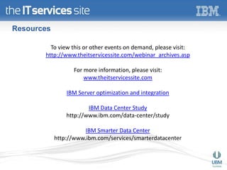 Resources

         To view this or other events on demand, please visit:
       http://www.theitservicessite.com/webinar_archives.asp

                  For more information, please visit:
                      www.theitservicessite.com

                IBM Server optimization and integration

                        IBM Data Center Study
                http://www.ibm.com/data-center/study

                       IBM Smarter Data Center
            http://www.ibm.com/services/smarterdatacenter
 