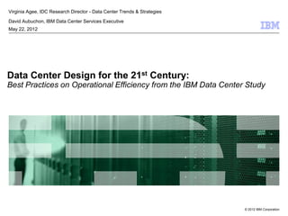 Virginia Agee, IDC Research Director - Data Center Trends & Strategies

David Aubuchon, IBM Data Center Services Executive
May 22, 2012




Data Center Design for the 21st Century:
Best Practices on Operational Efficiency from the IBM Data Center Study




                                                                         © 2012 IBM Corporation
 
