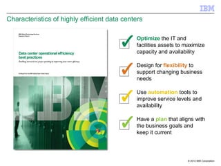 Characteristics of highly efficient data centers

                                             Optimize the IT and
                                             facilities assets to maximize
                                             capacity and availability

                                             Design for flexibility to
                                             support changing business
                                             needs

                                             Use automation tools to
                                             improve service levels and
                                             availability

                                             Have a plan that aligns with
                                             the business goals and
                                             keep it current



                                                                  © 2012 IBM Corporation
 