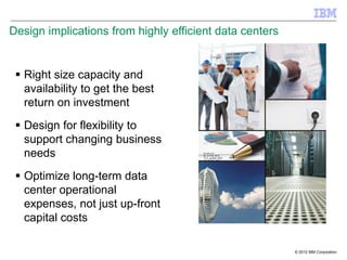 Design implications from highly efficient data centers


  Right size capacity and
   availability to get the best
   return on investment
  Design for flexibility to
   support changing business
   needs
  Optimize long-term data
   center operational
   expenses, not just up-front
   capital costs

                                                         © 2012 IBM Corporation
 