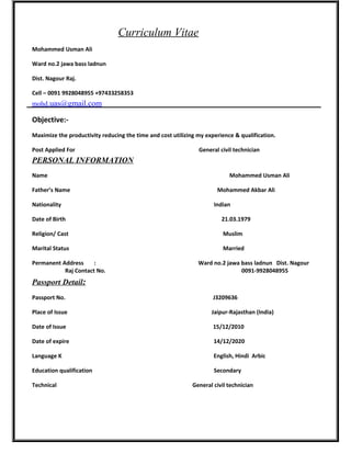Curriculum Vitae
Mohammed Usman Ali
Ward no.2 jawa bass ladnun
Dist. Nagour Raj.
Cell – 0091 9928048955 +97433258353
mohd.uas@gmail.com
Objective:-
Maximize the productivity reducing the time and cost utilizing my experience & qualification.
Post Applied For General civil technician
PERSONAL INFORMATION
Name Mohammed Usman Ali
Father’s Name Mohammed Akbar Ali
Nationality Indian
Date of Birth 21.03.1979
Religion/ Cast Muslim
Marital Status Married
Permanent Address : Ward no.2 jawa bass ladnun Dist. Nagour
Raj Contact No. 0091-9928048955
Passport Detail:
Passport No. J3209636
Place of Issue Jaipur-Rajasthan (India)
Date of Issue 15/12/2010
Date of expire 14/12/2020
Language K English, Hindi Arbic
Education qualification Secondary
Technical General civil technician
 