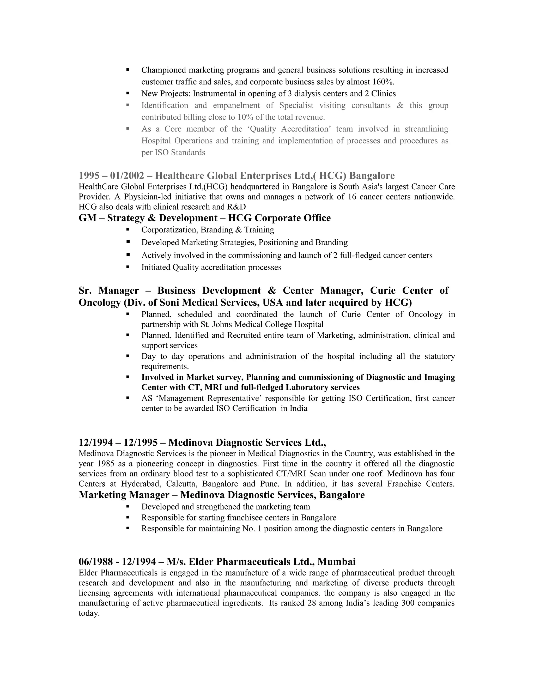  Championed marketing programs and general business solutions resulting in increased
customer traffic and sales, and corporate business sales by almost 160%.
 New Projects: Instrumental in opening of 3 dialysis centers and 2 Clinics
 Identification and empanelment of Specialist visiting consultants & this group
contributed billing close to 10% of the total revenue.
 As a Core member of the ‘Quality Accreditation’ team involved in streamlining
Hospital Operations and training and implementation of processes and procedures as
per ISO Standards
1995 – 01/2002 – Healthcare Global Enterprises Ltd,( HCG) Bangalore
HealthCare Global Enterprises Ltd,(HCG) headquartered in Bangalore is South Asia's largest Cancer Care
Provider. A Physician-led initiative that owns and manages a network of 16 cancer centers nationwide.
HCG also deals with clinical research and R&D
GM – Strategy & Development – HCG Corporate Office
 Corporatization, Branding & Training
 Developed Marketing Strategies, Positioning and Branding
 Actively involved in the commissioning and launch of 2 full-fledged cancer centers
 Initiated Quality accreditation processes
Sr. Manager – Business Development & Center Manager, Curie Center of
Oncology (Div. of Soni Medical Services, USA and later acquired by HCG)
 Planned, scheduled and coordinated the launch of Curie Center of Oncology in
partnership with St. Johns Medical College Hospital
 Planned, Identified and Recruited entire team of Marketing, administration, clinical and
support services
 Day to day operations and administration of the hospital including all the statutory
requirements.
 Involved in Market survey, Planning and commissioning of Diagnostic and Imaging
Center with CT, MRI and full-fledged Laboratory services
 AS ‘Management Representative’ responsible for getting ISO Certification, first cancer
center to be awarded ISO Certification in India
12/1994 – 12/1995 – Medinova Diagnostic Services Ltd.,
Medinova Diagnostic Services is the pioneer in Medical Diagnostics in the Country, was established in the
year 1985 as a pioneering concept in diagnostics. First time in the country it offered all the diagnostic
services from an ordinary blood test to a sophisticated CT/MRI Scan under one roof. Medinova has four
Centers at Hyderabad, Calcutta, Bangalore and Pune. In addition, it has several Franchise Centers.
Marketing Manager – Medinova Diagnostic Services, Bangalore
 Developed and strengthened the marketing team
 Responsible for starting franchisee centers in Bangalore
 Responsible for maintaining No. 1 position among the diagnostic centers in Bangalore
06/1988 - 12/1994 – M/s. Elder Pharmaceuticals Ltd., Mumbai
Elder Pharmaceuticals is engaged in the manufacture of a wide range of pharmaceutical product through
research and development and also in the manufacturing and marketing of diverse products through
licensing agreements with international pharmaceutical companies. the company is also engaged in the
manufacturing of active pharmaceutical ingredients. Its ranked 28 among India’s leading 300 companies
today.
 