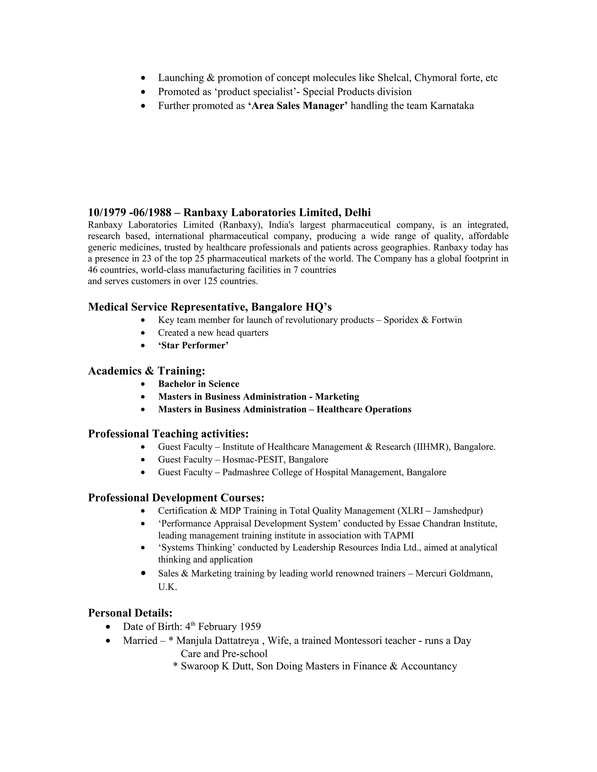 • Launching & promotion of concept molecules like Shelcal, Chymoral forte, etc
• Promoted as ‘product specialist’- Special Products division
• Further promoted as ‘Area Sales Manager’ handling the team Karnataka
10/1979 -06/1988 – Ranbaxy Laboratories Limited, Delhi
Ranbaxy Laboratories Limited (Ranbaxy), India's largest pharmaceutical company, is an integrated,
research based, international pharmaceutical company, producing a wide range of quality, affordable
generic medicines, trusted by healthcare professionals and patients across geographies. Ranbaxy today has
a presence in 23 of the top 25 pharmaceutical markets of the world. The Company has a global footprint in
46 countries, world-class manufacturing facilities in 7 countries
and serves customers in over 125 countries.
Medical Service Representative, Bangalore HQ’s
• Key team member for launch of revolutionary products – Sporidex & Fortwin
• Created a new head quarters
• ‘Star Performer’
Academics & Training:
• Bachelor in Science
• Masters in Business Administration - Marketing
• Masters in Business Administration – Healthcare Operations
Professional Teaching activities:
• Guest Faculty – Institute of Healthcare Management & Research (IIHMR), Bangalore.
• Guest Faculty – Hosmac-PESIT, Bangalore
• Guest Faculty – Padmashree College of Hospital Management, Bangalore
Professional Development Courses:
• Certification & MDP Training in Total Quality Management (XLRI – Jamshedpur)
• ‘Performance Appraisal Development System’ conducted by Essae Chandran Institute,
leading management training institute in association with TAPMI
• ‘Systems Thinking’ conducted by Leadership Resources India Ltd., aimed at analytical
thinking and application
• Sales & Marketing training by leading world renowned trainers – Mercuri Goldmann,
U.K.
Personal Details:
• Date of Birth: 4th
February 1959
• Married – * Manjula Dattatreya , Wife, a trained Montessori teacher - runs a Day
Care and Pre-school
* Swaroop K Dutt, Son Doing Masters in Finance & Accountancy
 