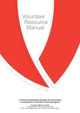Standard
Section name
Manual
A manual incorporating standards for best practice
in management of volunteer-involving programs
Volunteering Western Australia
Phone: (08) 9420 7288 Fax: (08) 9420 7289
Email: community@volunteer.org.au Website: www.volunteer.org.au
Volunteer
Resource
 