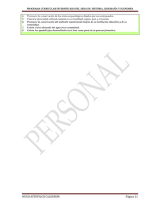 PROGRAMA CURRICULAR DIVERSIFICADO DEL ÁREA DE: HISTORIA, GEOGRAFÍA Y ECONOMÍA


4.   Promueve la conservación de los restos arqueológicos dejados por sus antepasados.
5.   Valora la diversidad cultural existente en su localidad, región, país y el mundo.
6.   Promueve la conservación del ambiente manteniendo limpio de su institución educativa y de su
     comunidad.
7.   Valora el uso adecuado del agua en su comunidad.
8.   Valora los aprendizajes desarrollados en el área como parte de su proceso formativo.




HUGO ASTOPILCO CALDERON                                                                         Página 11
 