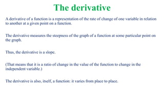 The derivative
A derivative of a function is a representation of the rate of change of one variable in relation
to another at a given point on a function.
The derivative measures the steepness of the graph of a function at some particular point on
the graph.
Thus, the derivative is a slope.
(That means that it is a ratio of change in the value of the function to change in the
independent variable.)
The derivative is also, itself, a function: it varies from place to place.
 