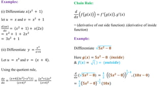 Examples:
(i) Differentiate 𝑥(𝑥² + 1)
let 𝑢 = 𝑥 and 𝑣 = 𝑥² + 1
𝑑 𝑢𝑣
𝑑𝑥
= 𝑥2 + 1 + 𝑥 2𝑥
= 𝑥2
+ 1 + 2𝑥2
= 3𝑥² + 1
(ii) Differentiate 𝑦 =
𝑥3
𝑥+4
Let 𝑢 = 𝑥³ and 𝑣 = (𝑥 + 4).
Using the quotient rule,
𝑑𝑦
𝑑𝑥
=
𝑥+4 3𝑥2 −𝑥3 1
𝑥+4 2 =
2𝑥3+12𝑥2
𝑥+4 2
Chain Rule:
𝑑
𝑑𝑥
𝑓 𝑔 𝑥 = 𝑓′
𝑔 𝑥 . 𝑔′
𝑥
= (derivative of out side function) .(derivative of inside
function)
Example:
Diffferentiate 𝟓𝒙 𝟐 − 𝟖
Here 𝒈 𝒙 = 𝟓𝒙 𝟐 − 𝟖 (𝒊𝒏𝒔𝒊𝒅𝒆)
& 𝒇 𝒙 = ( ) = (𝒐𝒖𝒕𝒔𝒊𝒅𝒆)
𝑑
𝑑𝑥
( 𝟓𝒙 𝟐 − 𝟖) =
𝟏
𝟐
𝟓𝒙 𝟐
− 𝟖
𝟏
𝟐
−𝟏
. (𝟏𝟎𝒙 − 𝟎)
=
𝟏
𝟐
𝟓𝒙 𝟐 − 𝟖
−
𝟏
𝟐 (𝟏𝟎𝒙)
 