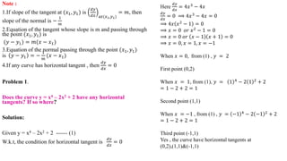 Note :
1.If slope of the tangent at (𝑥1, 𝑦1) is
𝑑𝑦
𝑑𝑥 𝑎𝑡(𝑥1,𝑦1)
= 𝑚, then
slope of the normal is −
1
𝑚
2.Equation of the tangent whose slope is m and passing through
the point (𝑥1, 𝑦1) is
(𝑦 − 𝑦1) = 𝑚(𝑥 − 𝑥1)
3.Equation of the normal passing through the point (𝑥1, 𝑦1)
is 𝑦 − 𝑦1 = −
1
𝑚
(𝑥 − 𝑥1)
4.If any curve has horizontal tangent , then
𝑑𝑦
𝑑𝑥
= 0
Problem 1.
Does the curve y = x4 – 2x2 + 2 have any horizontal
tangents? If so where?
Solution:
Given y = x4 – 2x2 + 2 ------ (1)
W.k.t, the condition for horizontal tangent is
𝑑𝑦
𝑑𝑥
= 0
Here
𝑑𝑦
𝑑𝑥
= 4𝑥3
− 4𝑥
𝑑𝑦
𝑑𝑥
= 0 ⟹ 4𝑥3
− 4𝑥 = 0
⟹ 4𝑥 𝑥2 − 1 = 0
⟹ 𝑥 = 0 𝑜𝑟 𝑥2
− 1 = 0
⟹ 𝑥 = 0 𝑜𝑟 𝑥 − 1 𝑥 + 1 = 0
⟹ 𝑥 = 0, 𝑥 = 1, 𝑥 = −1
When 𝑥 = 0, from (1) , 𝑦 = 2
First point (0,2)
When 𝑥 = 1, from (1), 𝑦 = 1 4
− 2 1 2
+ 2
= 1 − 2 + 2 = 1
Second point (1,1)
When 𝑥 = −1 , from (1) , 𝑦 = −1 4 − 2 −1 2 + 2
= 1 − 2 + 2 = 1
Third point (-1,1)
Yes , the curve have horizontal tangents at
(0,2),(1,1)&(-1,1)
 