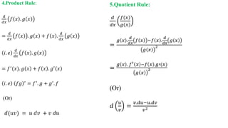 4.Product Rule:
𝑑
𝑑𝑥
𝑓 𝑥 . 𝑔 𝑥
=
𝑑
𝑑𝑥
𝑓 𝑥 . 𝑔 𝑥 + 𝑓 𝑥 .
𝑑
𝑑𝑥
𝑔 𝑥
𝑖. 𝑒
𝑑
𝑑𝑥
𝑓 𝑥 . 𝑔 𝑥
= 𝑓′(𝑥). 𝑔 𝑥 + 𝑓 𝑥 . 𝑔′ 𝑥
𝑖. 𝑒 𝑓𝑔 ′ = 𝑓′. 𝑔 + 𝑔′. 𝑓
(Or)
𝑑(𝑢𝑣) = 𝑢 𝑑𝑣 + 𝑣 𝑑𝑢
5.Quotient Rule:
𝑑
𝑑𝑥
𝑓 𝑥
𝑔 𝑥
=
𝑔 𝑥 .
𝑑
𝑑𝑥
𝑓 𝑥 −𝑓 𝑥 .
𝑑
𝑑𝑥
𝑔 𝑥
𝑔 𝑥
2
=
𝑔 𝑥 . 𝑓′ 𝑥 −𝑓 𝑥 .𝑔′(𝑥)
𝑔 𝑥
2
(Or)
𝑑
𝑢
𝑣
=
𝑣.𝑑𝑢−𝑢.𝑑𝑣
𝑣2
 