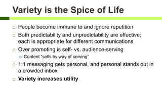 Variety is the Spice of Life
 People become immune to and ignore repetition
 Both predictability and unpredictability are effective;
each is appropriate for different communications
 Over promoting is self- vs. audience-serving
 Content “sells by way of serving”
 1:1 messaging gets personal, and personal stands out in
a crowded inbox
 Variety increases utility
 