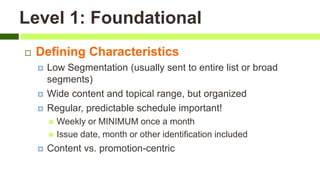 Level 1: Foundational
 Defining Characteristics
 Low Segmentation (usually sent to entire list or broad
segments)
 Wide content and topical range, but organized
 Regular, predictable schedule important!
 Weekly or MINIMUM once a month
 Issue date, month or other identification included
 Content vs. promotion-centric
 
