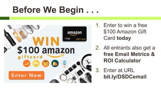 Before We Begin . . .
1. Enter to win a free
$100 Amazon Gift
Card today
2. All entrants also get a
free Email Metrics &
ROI Calculator
3. Enter at URL
bit.ly/DSDCemail
 