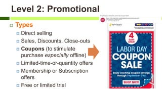 Level 2: Promotional
 Types
 Direct selling
 Sales, Discounts, Close-outs
 Coupons (to stimulate
purchase especially offline)
 Limited-time-or-quantity offers
 Membership or Subscription
offers
 Free or limited trial
 