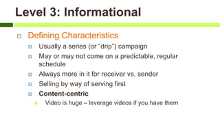 Level 3: Informational
 Defining Characteristics
 Usually a series (or “drip”) campaign
 May or may not come on a predictable, regular
schedule
 Always more in it for receiver vs. sender
 Selling by way of serving first
 Content-centric
 Video is huge – leverage videos if you have them
 