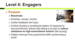 Level 4: Engagers
 Purpose
 Reactivate
 Entertain, amuse, involve
 Collect feedback and input
 Further develop a conditioned pattern of response to
low-commitment actions (like taking a survey) to reduce
resistance to high-commitment actions (like buying)
 Pattern-interrupt from promotional AND content-heavy
email
 