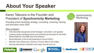 Karen Talavera is the Founder and
President of Synchronicity Marketing
Providing email marketing strategy, consulting, coaching, training
and education since 2003
Who is Karen?
• Internationally-recognized email strategist, consultant, and speaker
• Leading email marketing trainer and professional educator for the ANA,
MarketingProfs, the DMA and eConsultancy
• Board Member of the Email Experience Council (EEC)
• Member Only Influencers, Women in Email, Alley to the Valley
• Serving data-driven marketers and major brands such as:
About Your Speaker
 