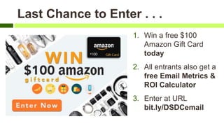 Last Chance to Enter . . .
1. Win a free $100
Amazon Gift Card
today
2. All entrants also get a
free Email Metrics &
ROI Calculator
3. Enter at URL
bit.ly/DSDCemail
 