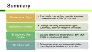 • A successful program feels more like a two-way
conversation than a “blast” or broadcastConverse vs. Blast
• Leverage marketing automation to trigger
customized, “sense-and-respond” campaignsIntelligent Automation
• Separate content into smaller chunks; don’t “stuff”
emails, leverage content assets
Strategically Use
Content
• Advance-plan series and sequences including
branching tracks, initiation- and end-pointsBe Intentional
Summary
 