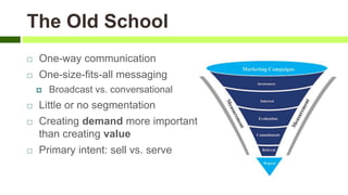  One-way communication
 One-size-fits-all messaging
 Broadcast vs. conversational
 Little or no segmentation
 Creating demand more important
than creating value
 Primary intent: sell vs. serve
The Old School
 