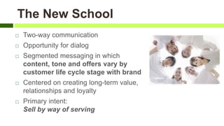  Two-way communication
 Opportunity for dialog
 Segmented messaging in which
content, tone and offers vary by
customer life cycle stage with brand
 Centered on creating long-term value,
relationships and loyalty
 Primary intent:
Sell by way of serving
The New School
 