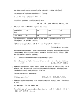 25A at 50m from A : 50A at 75m from A : 30A at 100m from A : 40A at 150m from A

    The resistance per km of one conductor is 0.3Ω. Calculate :

    (i) currents in various section of the distributor

    (ii) minimum voltage and the point at which it occurs

                                                [ 33.34A, 8.34A, 41.66A, 71.66A, 111.66A ; 228.875V]

5. A 2 wire dc distributor AB, 600m long is loaded as under:

    Distance from        150                    300                350                450
    A(m)

    Loads in Amp         100                    200                250                300

    The feeding point A is maintained at 440V and that at B at 430V. if each conductor has a
    resistance of 0.01 Ω per 100m, calculate:

    (1)The currents supplied from A to B, (2) the power dissipated in the distributor

                                                                         [437.5A, 412.5A,; 14.705KW]

6. An electric train runs between 2 sub-stations 6 km apart maintained at voltages 600V and 590V
   respectively and draws a constant current of 300A while in motion. The track resistance of go
   and return path is 0.04 Ω/km. calculate :

    (i)     The point along the track where minimum potential occurs

    (ii)    The current supplied by the two sub-stations when the train is at the point of minimum
            potential                                              [3.425km, 170.45A, 129.55A]

7. A 2 wire dc ring distributor is 300m long and is fed at 240V at point A. At point B, 150m from A,
   a load of 120A is taken and at C, 100m in the opposite direction, a load of 80A is taken. If the
   resistance per 100m of single conductor is 0.03 Ω, find

    (i)current in each section of distributor

    (ii)voltage at point B and C                         [86.67A, 33.33A, 113.33A; 232.2V, 233.2V]

8. A 2 wire dc distributor ABCDEA in the form of a ring main is fed at point A at 220 V and is loaded
   as under:

    10A at B ; 20A at C; 30A at D and 10A at E

    The resistances of various sections (go and return) are: AB = 0.1 Ω; BC = 0.05 Ω; CD = 0.01 Ω ; DE
    = 0.025 Ω ; EA = 0.075 Ω. Determine:
 