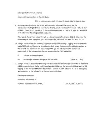 (i)the point of minimum potential

    (ii)current in each section of the distributor

                              [C is at minimum potential, ; 29.04A, 19.04A, 0.96A, 30.96A, 40.96A]

9. A dc ring main distributor ABCDEA is fed from point A from a 250V supply and the
   resistances(including both lead and return) of various sections are as follows: AB = 0.02 Ω; BC =
   0.018 Ω ; CD = 0.025 Ω ; DA = 0.02 Ω. The main supplies loads of 150A at B; 300A at C and 250A
   at D. determine the voltage at each load point.

    If the points A and C are linked through an interconnector of resistance 0.02 Ω, determine the
    new voltage at each load point. [243.265V,239.904V, 242.735V; 245.93V, 244.97V, 245.1V]

10. A single phase distributor 2km long supplies a load of 120A at 0.8p.f. lagging at its far end and a
    load of 80A at 0.9p.f. lagging at its mid-point. Both power factors arereferred to the voltage at
    the far end. The resistance and reactance per km (go and return) are 0.05 Ω and 0.1 Ω
    respectively. If the voltage at the far end is maintained at 230V, calculate :

    (i)     Voltage at the sending end

    (ii)    Phase angle between voltages at the two ends.                      [261.67V ; 3.82°]

11. A single phase AC distributor 1 km long has resistance and reactance per conductor of 0.1 Ω and
    0.15 Ω respectively. At the far end, the voltage VB = 200V and the current is 100A at a p.f. of 0.8
    lagging. At the mid-point M of the distributor, a current of 100A is tapped at a pf of 0.6 lagging
    with reference to the voltage VM at the mid-point. Calculate:

    (i)Voltage at mid-point

    (ii)Sending end voltage VA

    (iii)Phase angle between VA and VB                                 [217.1V, 252.32V, 3.07°]
 