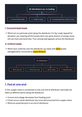I. Concentrated loads
Which act on particular point along the distributor. For Eg. Loads tapped for
domestic use, meaning all the houses don't use same amount of energy some
will use more and some less. Thus varying load appears across the distributor.
II. Uniform loads
Which acts uniformly over the distributor, Eg. loads with same power
wattage(watts) connected at equal distance.
1. Fed at one end
In this, supply mains is connected to only one end of distributor and loads are
taken at different points along the distributor.
Current and voltage decreases from feeding point.
If fault occurs whole distributor has to be disconnected from supply mains.
Minimum potential point is at end of distributor.
 