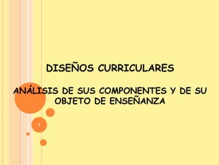 DISEÑOS CURRICULARES

ANÁLISIS DE SUS COMPONENTES Y DE SU
       OBJETO DE ENSEÑANZA

    1
 