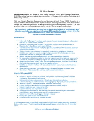 Job Advert: Manager

DCDM Consulting Ltd is a pioneer in the IT field in Mauritius. Today, with 20 years of experience,
DCDM Consulting is a renowned company, specialised in Management Consulting, Technology and
Outsourcing Services.

With our offices in Mauritius, Botswana, Kenya, Namibia and South Africa, DCDM Consulting is a
regional leader in the development and implementation of technology solutions of world-class vendors
namely SAP, Oracle and Microsoft, as well as providing customised developed solutions. The best
practices and proven methodologies are used to maintain Clients’ competitive advantage.

We are currently expanding our activities and we are currently looking for professionals, with
extensive knowledge and experience in Oracle and Microsoft technologies, who are driven by
                   passion and who wish to evolve in a career-driven and
                         high-performance business environment.

MAIN DUTIES

    •   In line with the Company’s strategic goals, plan and review sales strategies, in collaboration
        with the CEO and Business Partners.
    •   Contribute in increasing the company’s profit levels and improving competitiveness in
        Mauritius, the Indian Ocean and in parts of Africa.
    •   Translate clients’ requirements into highly specified project briefs while assessing technical
        and business feasibility.
    •   Work on tenders and make sure the proposals are as per the established standards.
    •   Establish and implement project management processes and methodologies to ensure
        projects are executed as per high quality standards.
    •   Monitor clients and customers expectations and direct sales efforts efficiently.
    •   Be responsible and be accountable for planning, organizing, and managing all resources to
        successfully complete specific project goals and objectives within scope, time and budget.
    •   Develop and document Project Plans and teamwork assignments, direct and monitor work
        efforts, identify resource needs and perform quality reviews.
    •   Establish an effective interface with relevant stakeholders and nurture excellent business
        relationships.
    •   Supervise team members, conduct Performance Appraisal Reviews, participate in the
        Recruitment Process as and in Learning and Development initiatives.

PROFILE OF CANDIDATE

    •   Bachelor’s degree in Computer Science, Management Information Systems, Computer
        Engineering or equivalent qualifications.
    •   Extensive knowledge and experience in Oracle and Microsoft technologies.
    •   A minimum of 3 years work experience in managing large IT projects, at Managerial level.
    •   Minimum 5 years IT industry experience, preferably in Consulting.
    •   Proven experience with working and managing teams on multiple projects.
    •   Excellent leadership and interpersonal skills.
    •   Excellent planning and organisational skills.
    •   Strong decision-making skills, with the ability to consider a broad range of internal and
        external factors when problem solving and rendering decisions.
    •   Excellent written skills including good strategic analysis.
    •   Good public speaking and presentation skills.
    •   Proactive individual with strong business acumen.


If you believe you have the requested experience and qualifications, please send your Motivation
Letter and Curriculum Vitae to recruitment@dcdmconsulting.com, not later than the 20 November
2012.

                                Visit us on www.dcdmconsulting.com
 