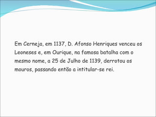 Em Cerneja, em 1137, D. Afonso Henriques venceu os  Leoneses e, em Ourique, na famosa batalha com o  mesmo nome, a 25 de Julho de 1139, derrotou os  mouros, passando então a intitular-se rei. 