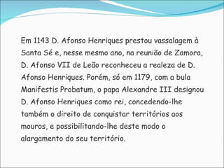 Em 1143 D. Afonso Henriques prestou vassalagem à  Santa Sé e, nesse mesmo ano, na reunião de Zamora,  D. Afonso VII de Leão reconheceu a realeza de D.  Afonso Henriques. Porém, só em 1179, com a bula  Manifestis Probatum, o papa Alexandre III designou  D. Afonso Henriques como rei, concedendo-lhe  também o direito de conquistar territórios aos  mouros, e possibilitando-lhe deste modo o  alargamento do seu território. 