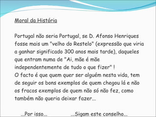 Moral da História   Portugal não seria Portugal, se D. Afonso Henriques  fosse mais um "velho do Restelo" (expressão que viria  a ganhar significado 300 anos mais tarde), daqueles  que entram numa de "Ai, mãe é mãe  independentemente de tudo o que fizer" ! O facto é que quem quer ser alguém nesta vida, tem  de seguir os bons exemplos de quem chegou lá e não  os fracos exemplos de quem não só não fez, como  também não queria deixar fazer... ...Por isso...  ...Sigam este conselho... 