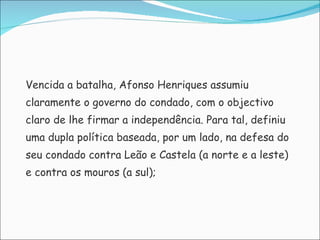 Vencida a batalha, Afonso Henriques assumiu  claramente o governo do condado, com o objectivo  claro de lhe firmar a independência. Para tal, definiu  uma dupla política baseada, por um lado, na defesa do  seu condado contra Leão e Castela (a norte e a leste)  e contra os mouros (a sul);  
