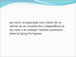 por outro, na negociação com a Santa Sé, no sentido de ver reconhecida a independência do seu reino e de conseguir também a autonomia plena da Igreja Portuguesa. 