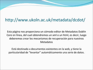 http://www.ukoln.ac.uk/metadata/dcdot/ Esta página nos proporciona un cómodo editor de Metadatos Dublin Core en línea, del cual obtendremos un xml o un html, es decir, luego deberemos crear los mecanismos de recuperación para nuestros Metadatos Está destinado a documentos existentes en la web, y tiene la particularidad de “levantar” automáticamente una serie de datos. 