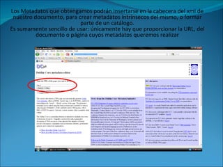 Los Metadatos que obtengamos podrán insertarse en la cabecera del xml de nuestro documento, para crear metadatos intrínsecos del mismo, o formar parte de un catálogo. Es sumamente sencillo de usar: únicamente hay que proporcionar la URL, del documento o página cuyos metadatos queremos realizar 