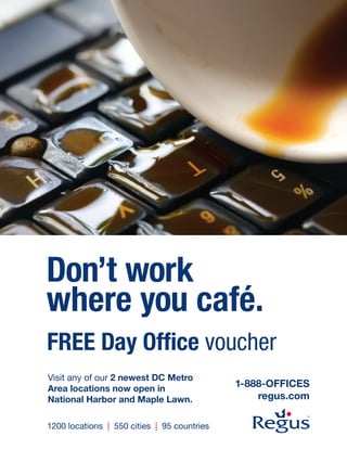 Don’t work
where you café.
FREE Day Office voucher
Visit any of our 2 newest DC Metro
Area locations now open in
                                             1-888-OFFICES
National Harbor and Maple Lawn.                  regus.com

1200 locations | 550 cities | 95 countries
 