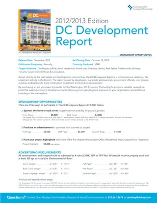 DC    Development Report
                                                           2010/2011 edition




                                                                                                      2012/2013 Edition
                                                                                                      DC Development
             Canal Park Pavilions | STUDIOS Architecture

                                                                                                      Report
         DC Development Report 2011/12 Edition
                                                                                                                                                                                                                                                        SPONSORSHIP OPPORTUNITIES

         Release Date December 2012 	                                                                                                           Ad Closing Date October 19, 2012	
         Publication Frequency Annually	                                                                                                        Quantity Produced 3,000
         Target Audience Developers (office, retail, residential, mixed-use), Investors, Banks, Real Estate Professionals, Brokers,
         Tenants, Government Officials & Consultants

         Aimed directly at the real estate and development communities, The DC Development Report is a comprehensive catalog of de-
         velopment activity in the District. The report is used by developers, real estate professionals, government officials, civic groups,
         investors and bankers to track construction investment and trends in development.
         By purchasing an ad, you make it possible for the Washington, DC Economic Partnership to produce valuable research re-
         ports that support economic development while allowing you to gain targeted exposure for your organization and additional
         branding in the marketplace.


         SPONSORSHIP OPPORTUNITIES
         There are three ways to participate in The DC Development Report: 2012/2013 Edition:

            m Sponsor the front or back cover to get maximum visibility for your DC project
                   Front Cover .  .  .  .  .  .  .  .  .  .  .  .  .  .  .  .  .  .  .  .  .  .  .  . $5,000	                     Back Cover .  .  .  .  .  .  .  .  .  .  .  .  .  .  .  .  .  .  .  .  .  .  .  . $4,000
                   The image used on either cover must be a new DC development project and must meet WDCEP design standards. You will also receive a
                   full-page ad. This option is sold on a first come basis. (Cover design and size to be determined)



            m Purchase an advertisement to promote your business or project
                   Full Page .  .  .  .  .  .  .  .  .  .  .  .  .  .  .  .  . $3,000	                          Half Page .  .  .  .  .  .  .  .  .  .  .  .  .  . $2,000	                        Quarter Page .  .  .  .  .  .  .  .  .  .  .  .  . $1,500


            m  ave your project highlighted within one of the five chapters focusing on Office, Residential, Retail, Education or Hospitality
              H
                   Project Highlight  .  .  .  .  .  .  . $1,000                          per highlight




         ADVERTISING REQUIREMENTS
         All advertisements and images should be submitted as 4-color (CMYK) PDF or TIFF files. All artwork must be properly sized and
         at least 300 dpi at actual size. Please embed all fonts.

                      Cover Image* . . . . . . . . . . . . . w | 9.25” 	                                             h | 11.75”                                          Full-Page*  . . . . . . . . . . . . . . . w | 7.25” 	                            h | 9.75”

                      Back Cover Image*  . . . . . . . . w | 9.25” 	                                                 h | 11.75”                                          Half-Page*  . . . . . . . . . . . . . . . w | 7.25” 	                            h | 4.625”

                      Project Highlight Image*  . . . w | 3.875” 	 h | 2.75”                                                                                             Quarter-Page* . . . . . . . . . . . .w | 3.375” 	 h | 4.625”


         *Final size will depend on final design.
         The Washington, DC Economic Partnership (WDCEP) will not be responsible for the quality of any advertisement or image that is submitted that does not meet the requirements. The
         WDCEP further reserves the right to reject any advertisement or image that it deems to be of inadequate quality or any advertisement that it deems as inappropriate for the publication.
         Artwork submitted that is not the proper size or file type will be rejected or resized at the discretion of the WDCEP. There will be a charge of $250.00 to resize any ad.




Questions? Contact Chad Shuskey, Vice President, Research  Visual Communications, at 202.661.8674 or cshuskey@wdcep.com
 