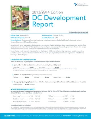 Questions? Contact Chad Shuskey, Vice President, Research & Visual Communications, at 202.661.8674 or cshuskey@wdcep.com
DC Development Report 2012/13 Edition
2013/2014 Edition
DC Development
ReportCanal Park Pavilions | STUDIOS Architecture
Development Report
2010/2011 edition
DC
Release Date November 2013 	 Ad Closing Date October 10, 2013	
Publication Frequency Annually	 Quantity Produced 3,000
Target Audience Developers (office, retail, residential, mixed-use), Investors, Banks, Real Estate Professionals, Brokers,
Tenants, Government Officials & Consultants
Aimed directly at the real estate and development communities, The DC Development Report is a comprehensive catalog of de-
velopment activity in the District. The report is used by developers, real estate professionals, government officials, civic groups,
investors and bankers to track construction investment and trends in development.
By purchasing an ad, you make it possible for the Washington, DC Economic Partnership to produce valuable research re-
ports that support economic development while allowing you to gain targeted exposure for your organization and additional
branding in the marketplace.
SPONSORSHIP OPPORTUNITIES
There are three ways to participate in The DC Development Report: 2013/2014 Edition:
m Sponsor the front or back cover to get maximum visibility for your DC project
Front Cover .  .  .  .  .  .  .  .  .  .  .  .  .  .  .  .  .  .  .  .  .  .  .  . $5,000	 Back Cover .  .  .  .  .  .  .  .  .  .  .  .  .  .  .  .  .  .  .  .  .  .  .  . $4,000
The image used on either cover must be a new DC development project and must meet WDCEP design standards. You will also receive a
full-page ad. This option is sold on a first come basis. (Cover design and size to be determined)
m Purchase an advertisement to promote your business or project
Full Page .  .  .  .  .  .  .  .  .  .  .  .  .  .  .  .  . $3,000	 Half Page .  .  .  .  .  .  .  .  .  .  .  .  .  . $2,000	 Quarter Page .  .  .  .  .  .  .  .  .  .  .  .  . $1,500
m Have your project highlighted within one of the five chapters focusing on Office, Residential, Retail, Education or Hospitality
Project Highlight .  .  .  .  .  .  . $1,000
ADVERTISING REQUIREMENTS
All advertisements and images should be submitted as 4-color (CMYK) PDF or TIFF files. All artwork must be properly sized and
at least 300 dpi at actual size. Please embed all fonts.
Cover Image* . . . . . . . . . . . . . w | 9.25” 	 h | 11.75”
Back Cover Image*  . . . . . . . . w | 9.25” 	 h | 11.75”
Project Highlight Image*  . . . w | 3.875” 	 h | 2.75”
Full-Page*  . . . . . . . . . . . . . . . w | 7.25” 	 h | 9.75”
Half-Page*  . . . . . . . . . . . . . . . w | 7.25” 	 h | 4.625”
Quarter-Page* . . . . . . . . . . . .w | 3.375” 	 h | 4.625”
*Final size will depend on final design.
The Washington, DC Economic Partnership (WDCEP) will not be responsible for the quality of any advertisement or image that is submitted that does not meet the requirements. The
WDCEP further reserves the right to reject any advertisement or image that it deems to be of inadequate quality or any advertisement that it deems as inappropriate for the publication.
Artwork submitted that is not the proper size or file type will be rejected or resized at the discretion of the WDCEP. There will be a charge of $250.00 to resize any ad.
SPONSORSHIP OPPORTUNITIES
per highlight
 